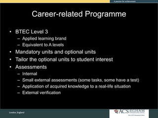 Career-related Programme
• BTEC Level 3
– Applied learning brand
– Equivalent to A levels
• Mandatory units and optional units
• Tailor the optional units to student interest
• Assessments
– Internal
– Small external assessments (some tasks, some have a test)
– Application of acquired knowledge to a real-life situation
– External verification
 