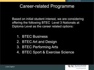 Career-related Programme
Based on initial student interest, we are considering
offering the following BTEC Level 3 Nationals at
Diploma Level as the career related options:
1. BTEC Business
2. BTEC Art and Design
3. BTEC Performing Arts
4. BTEC Sport & Exercise Science
 
