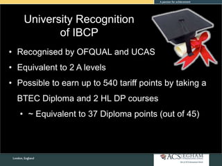 University Recognition
of IBCP
• Recognised by OFQUAL and UCAS
• Equivalent to 2 A levels
• Possible to earn up to 540 tariff points by taking a
BTEC Diploma and 2 HL DP courses
• ~ Equivalent to 37 Diploma points (out of 45)
 