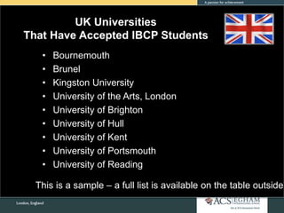 UK Universities
That Have Accepted IBCP Students
• Bournemouth
• Brunel
• Kingston University
• University of the Arts, London
• University of Brighton
• University of Hull
• University of Kent
• University of Portsmouth
• University of Reading
This is a sample – a full list is available on the table outside
 