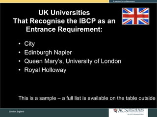 UK Universities
That Recognise the IBCP as an
Entrance Requirement:
• City
• Edinburgh Napier
• Queen Mary’s, University of London
• Royal Holloway
This is a sample – a full list is available on the table outside
 