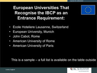 European Universities That
Recognise the IBCP as an
Entrance Requirement:
• Ecole Hoteliere Lausanne, Switzerland
• European University, Munich
• John Cabot, Rome
• American University of Rome
• American University of Paris
This is a sample – a full list is available on the table outside
 