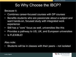 So Why Choose the IBCP?
Because it:
• Combines career-focused courses with DP courses
• Benefits students who are passionate about a subject and
want hands-on, focused study with integrated work
experience
• Still has a “core” focus as well, universities like this
• Provides a pathway to US, UK, and European universities
• Is FLEXIBLE!
Also note:
• Students will be in classes with their peers – not isolated
 