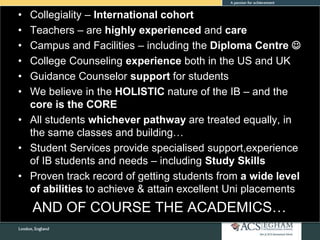 • Collegiality – International cohort
• Teachers – are highly experienced and care
• Campus and Facilities – including the Diploma Centre 
• College Counseling experience both in the US and UK
• Guidance Counselor support for students
• We believe in the HOLISTIC nature of the IB – and the
core is the CORE
• All students whichever pathway are treated equally, in
the same classes and building…
• Student Services provide specialised support,experience
of IB students and needs – including Study Skills
• Proven track record of getting students from a wide level
of abilities to achieve & attain excellent Uni placements
AND OF COURSE THE ACADEMICS…
 