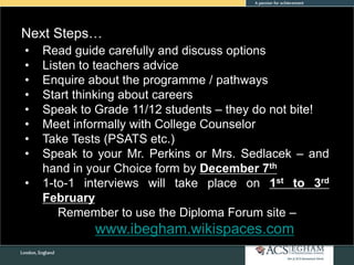 • Read guide carefully and discuss options
• Listen to teachers advice
• Enquire about the programme / pathways
• Start thinking about careers
• Speak to Grade 11/12 students – they do not bite!
• Meet informally with College Counselor
• Take Tests (PSATS etc.)
• Speak to your Mr. Perkins or Mrs. Sedlacek – and
hand in your Choice form by December 7th
• 1-to-1 interviews will take place on 1st to 3rd
February
Remember to use the Diploma Forum site –
www.ibegham.wikispaces.com
Next Steps…
 