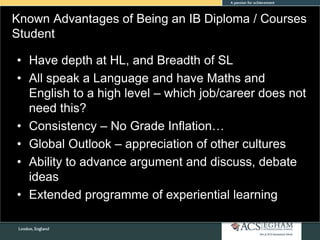 Known Advantages of Being an IB Diploma / Courses
Student
• Have depth at HL, and Breadth of SL
• All speak a Language and have Maths and
English to a high level – which job/career does not
need this?
• Consistency – No Grade Inflation…
• Global Outlook – appreciation of other cultures
• Ability to advance argument and discuss, debate
ideas
• Extended programme of experiential learning
 