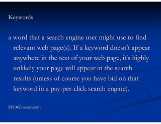 Keywords


a word that a search engine user might use to find
  relevant web page(s). If a keyword doesn't appear
  anywhere in the text of your web page, it's highly
  unlikely your page will appear in the search
  results (unless of course you have bid on that
  keyword in a pay-per-click search engine).

SEOGlossary.com
 