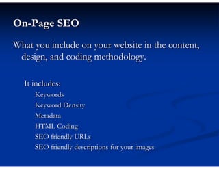 On-Page SEO
What you include on your website in the content,
 design, and coding methodology.

  It includes:
     Keywords
     Keyword Density
     Metadata
     HTML Coding
     SEO friendly URLs
     SEO friendly descriptions for your images
 