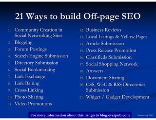 21 Ways to build Off-page SEO
1.    Community Creation in               12.   Business Reviews
      Social Networking Sites             13.   Local Listings & Yellow Pages
2.    Blogging                            14.   Article Submission
3.    Forum Postings                      15.   Press Release Promotion
4.    Search Engine Submission            16.   Classifieds Submission
5.    Directory Submission                17.   Social Shopping Network
6.    Social Bookmarking                  18.   Answers
7.    Link Exchange                       19.   Document Sharing
8.    Link Baiting                        20.   CSS, W3C & RSS Directories
9.    Cross-Linking                             Submission
10.   Photo Sharing                       21.   Widget / Gadget Development
11.   Video Promotions

             For more information about this list go to blog.everpub.com   Seomoz.org 2008
 