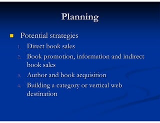 Planning
 Potential strategies
1.   Direct book sales
2.   Book promotion, information and indirect
     book sales
3.   Author and book acquisition
4.   Building a category or vertical web
     destination
 