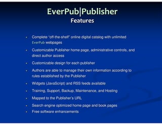 EverPub|Publisher
                         Features

Complete “off-the-shelf” online digital catalog with unlimited
EverPub webpages

Customizable Publisher home page, administrative controls, and
direct author access

Customizable design for each publisher

Authors are able to manage their own information according to
rules established by the Publisher

Widgets (JavaScript) and RSS feeds available

Training, Support, Backup, Maintenance, and Hosting

Mapped to the Publisher’s URL

Search engine optimized home page and book pages
Free software enhancements
 