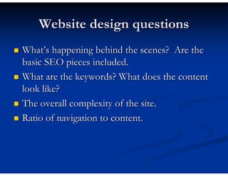 Website design questions
What’s happening behind the scenes? Are the
basic SEO pieces included.
What are the keywords? What does the content
look like?
The overall complexity of the site.
Ratio of navigation to content.
 