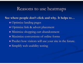 Reasons to use heatmaps
See where people don’t click and why. It helps to…
     Optimize landing pages
     Optimize link & advert placement
     Minimize shopping cart abandonment
     Maximize conversions of online forms
     Predict how visitors will use your site in the future.
     Simplify web usability testing
 