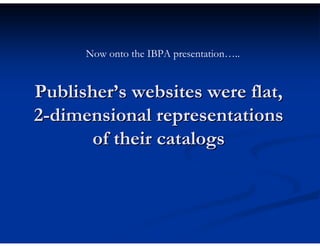 Now onto the IBPA presentation…..


Publisher’s websites were flat,
2-dimensional representations
       of their catalogs
 