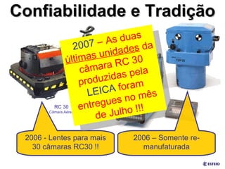 Confiabilidade e Tradição 2006 - Lentes para mais 30 câmaras RC30 !! 2006 – Somente re-manufaturada 2007  – As duas  últimas unidades  da câmara RC 30 produzidas pela  LEICA  foram entregues no mês de Julho !!! RC 30 Câmara Aérea 