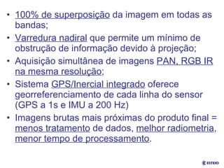 Resumo 100% de superposição  da imagem em todas as bandas;  Varredura nadiral  que permite um mínimo de obstrução de informação devido à projeção; Aquisição simultânea de imagens  PAN, RGB IR na mesma resolução ; Sistema  GPS/Inercial integrado  oferece georreferenciamento de cada linha do sensor (GPS a 1s e IMU a 200 Hz) Imagens brutas mais próximas do produto final =  menos tratamento  de dados,  melhor radiometria ,  menor tempo de processamento . 