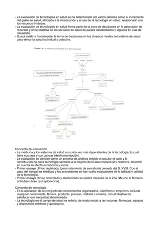 - La evaluación de tecnologías en salud se ha determinado por varios factores como el incremento
del gasto en salud, atribuido a la introducción y el uso de la tecnología en salud, relacionado con
los recursos limitados.
- La evaluación de tecnologías en salud forma parte de la toma de decisiones en la asignación de
recursos y en la práctica de los servicios de salud de países desarrollados y algunos en vías de
desarrollo.
- Busca asistir y fundamentar la toma de decisiones en los diversos niveles del sistema de salud
para elevar la salud individual y colectiva.

Concepto de evaluación.
- La medicina y los sistemas de salud son cada vez más dependientes de la tecnología, lo cual
tiene sus pros y sus contras (deshumanización).
- La evaluación se concibe como un proceso de análisis dirigido a calcular el valor y la
contribución de cada tecnología sanitaria a la mejoría de la salud individual y colectiva, teniendo
en cuenta su efecto económico y social.
- Primer ensayo clínico registrado (para tratamiento de escorbuto) procede del S. XVIII. Con el
paso del tiempo los médicos y los proveedores se han vuelto evaluadores de la utilidad y calidad
de la tecnología.
- Primer ensayo clínico controlado y aleatorizado se realizó después de la 2da GM con el fármaco
antituberculoso (estreptomicina).
Concepto de tecnología.
- Es la aplicación de un conjunto de conocimientos organizados, científicos o empíricos, incluida
cualquier herramienta, técnica, producto, proceso, método o sistema, con el objetivo de
satisfacer una necesidad determinada.
- La tecnología en el campo de salud se refería, de modo inicial, a las vacunas, fármacos, equipos
y dispositivos médicos y quirúrgicos.

 