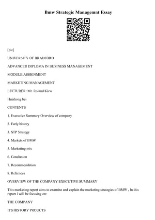 Bmw Strategic Managemnt Essay
[pic]
UNIVERSITY OF BRADFORD
ADVANCED DIPLOMA IN BUSINESS MANAGEMENT
MODULE ASSIGNMENT
MARKETING MANAGEMENT
LECTURER: Mr. Roland Kiew
Huizhong bei
CONTENTS
1. Executive Summary Overview of company
2. Early history
3. STP Strategy
4. Markets of BMW
5. Marketing mix
6. Conclusion
7. Recommendation
8. Refrences
OVERVIEW OF THE COMPANY EXECUTIVE SUMMARY
This marketing report aims to examine and explain the marketing strategies of BMW , In this
report I will be focusing on:
THE COMPANY
ITS HISTORY PROUCTS
 