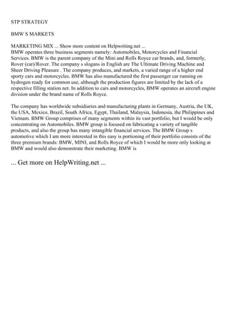STP STRATEGY
BMW S MARKETS
MARKETING MIX ... Show more content on Helpwriting.net ...
BMW operates three business segments namely: Automobiles, Motorcycles and Financial
Services. BMW is the parent company of the Mini and Rolls Royce car brands, and, formerly,
Rover (car)/Rover. The company s slogans in English are The Ultimate Driving Machine and
Sheer Driving Pleasure . The company produces, and markets, a varied range of a higher end
sporty cars and motorcycles. BMW has also manufactured the first passenger car running on
hydrogen ready for common use, although the production figures are limited by the lack of a
respective filling station net. In addition to cars and motorcycles, BMW operates an aircraft engine
division under the brand name of Rolls Royce.
The company has worldwide subsidiaries and manufacturing plants in Germany, Austria, the UK,
the USA, Mexico, Brazil, South Africa, Egypt, Thailand, Malaysia, Indonesia, the Philippines and
Vietnam. BMW Group comprises of many segments within its vast portfolio, but I would be only
concentrating on Automobiles. BMW group is focused on fabricating a variety of tangible
products, and also the group has many intangible financial services. The BMW Group s
automotive which I am more interested in this easy is portioning of their portfolio consists of the
three premium brands: BMW, MINI, and Rolls Royce of which I would be more only looking at
BMW and would also demonstrate their marketing. BMW is
... Get more on HelpWriting.net ...
 