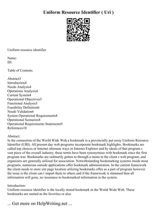 Uniform Resource Identifier ( Uri )
Uniform resource identifier
Name:
ID:
Table of Contents
Abstract3
Introduction4
Needs Analysis4
Operations Analysis4
Current System4
Operational Objectives5
Functional Analysis5
Feasibility Definition6
Needs Validation6
System Operational Requirements8
Operational Scenarios8
Operational Requirements Statements9
References10
Abstract:
In the connection of the World Wide Web
, a bookmark is a provincially put away Uniform Resource
Identifier (URI). All present day web programs incorporate bookmark highlights. Bookmarks are
called top choices or Internet alternate ways in Internet Explorer and by ideals of that program s
vast piece of the overall industry, these terms have been synonymous with bookmark since the first
program war. Bookmarks are ordinarily gotten to through a menu in the client s web program, and
organizers are generally utilized for association. Notwithstanding bookmarking systems inside most
programs, numerous outside applications offer bookmark administration. In the current framework
the client needs to store site page location utilizing bookmarks offer as a part of program however
the issue is the client can t impart them to others and if the framework is slammed then all
information will gone, no insurance to bookmarked information in the system.
Introduction:
Uniform resource identifier is the locally stored bookmark in the World Wide Web. These
bookmarks are named as the favorites or also
... Get more on HelpWriting.net ...
 