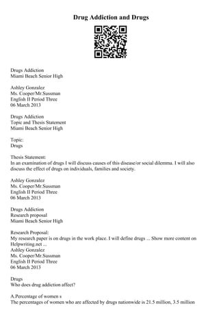 Drug Addiction and Drugs
Drugs Addiction
Miami Beach Senior High
Ashley Gonzalez
Ms. Cooper/Mr.Sussman
English II Period Three
06 March 2013
Drugs Addiction
Topic and Thesis Statement
Miami Beach Senior High
Topic:
Drugs
Thesis Statement:
In an examination of drugs I will discuss causes of this disease/or social dilemma. I will also
discuss the effect of drugs on individuals, families and society.
Ashley Gonzalez
Ms. Cooper/Mr.Sussman
English II Period Three
06 March 2013
Drugs Addiction
Research proposal
Miami Beach Senior High
Research Proposal:
My research paper is on drugs in the work place. I will define drugs ... Show more content on
Helpwriting.net ...
Ashley Gonzalez
Ms. Cooper/Mr.Sussman
English II Period Three
06 March 2013
Drugs
Who does drug addiction affect?
A.Percentage of women s
The percentages of women who are affected by drugs nationwide is 21.5 million, 3.5 million
 