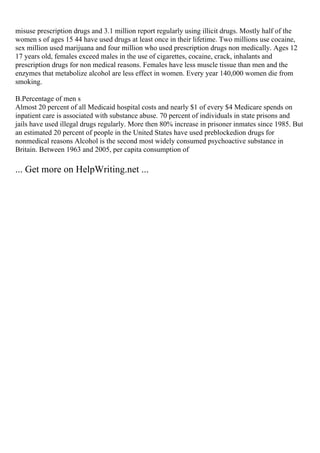 misuse prescription drugs and 3.1 million report regularly using illicit drugs. Mostly half of the
women s of ages 15 44 have used drugs at least once in their lifetime. Two millions use cocaine,
sex million used marijuana and four million who used prescription drugs non medically. Ages 12
17 years old, females exceed males in the use of cigarettes, cocaine, crack, inhalants and
prescription drugs for non medical reasons. Females have less muscle tissue than men and the
enzymes that metabolize alcohol are less effect in women. Every year 140,000 women die from
smoking.
B.Percentage of men s
Almost 20 percent of all Medicaid hospital costs and nearly $1 of every $4 Medicare spends on
inpatient care is associated with substance abuse. 70 percent of individuals in state prisons and
jails have used illegal drugs regularly. More then 80% increase in prisoner inmates since 1985. But
an estimated 20 percent of people in the United States have used preblockedion drugs for
nonmedical reasons Alcohol is the second most widely consumed psychoactive substance in
Britain. Between 1963 and 2005, per capita consumption of
... Get more on HelpWriting.net ...
 