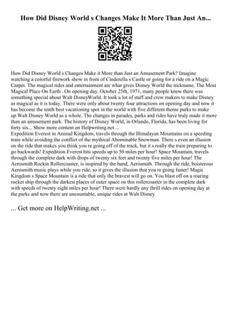 How Did Disney World s Changes Make It More Than Just An...
How Did Disney World s Changes Make it More than Just an Amusement Park? Imagine
watching a colorful firework show in front of Cinderella s Castle or going for a ride on a Magic
Carpet. The magical rides and entertainment are what gives Disney World the nickname, The Most
Magical Place On Earth . On opening day, October 25th, 1971, many people knew there was
something special about Walt DisneyWorld. It took a lot of staff and crew makers to make Disney
as magical as it is today. There were only about twenty four attractions on opening day and now it
has become the tenth best vacationing spot in the world with five different theme parks to make
up Walt Disney World as a whole. The changes in parades, parks and rides have truly made it more
than an amusement park. The history of Disney World, in Orlando, Florida, has been living for
forty six... Show more content on Helpwriting.net ...
Expedition Everest in Animal Kingdom, travels through the Himalayan Mountains on a speeding
train while avoiding the conflict of the mythical Abominable Snowman. There s even an illusion
on the ride that makes you think you re going off of the track, but it s really the train preparing to
go backwards! Expedition Everest hits speeds up to 50 miles per hour! Space Mountain, travels
through the complete dark with drops of twenty six feet and twenty five miles per hour! The
Aerosmith Rockin Rollercoaster, is inspired by the band, Aerosmith. Through the ride, boisterous
Aerosmith music plays while you ride, so it gives the illusion that you re going faster! Magic
Kingdom s Space Mountain is a ride that only the bravest will go on. You blast off on a roaring
rocket ship through the darkest places of outer space on this rollercoaster in the complete dark
with speeds of twenty eight miles per hour! There were hardly any thrill rides on opening day at
the parks and now there are uncountable, unique rides at Walt Disney
... Get more on HelpWriting.net ...
 