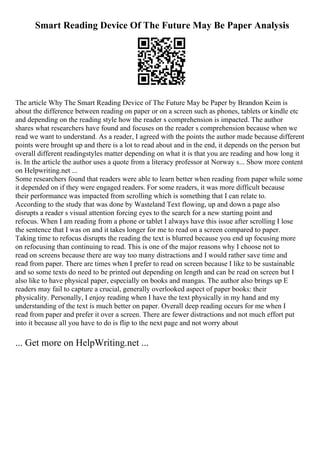 Smart Reading Device Of The Future May Be Paper Analysis
The article Why The Smart Reading Device of The Future May be Paper by Brandon Keim is
about the difference between reading on paper or on a screen such as phones, tablets or kindle etc
and depending on the reading style how the reader s comprehension is impacted. The author
shares what researchers have found and focuses on the reader s comprehension because when we
read we want to understand. As a reader, I agreed with the points the author made because different
points were brought up and there is a lot to read about and in the end, it depends on the person but
overall different readingstyles matter depending on what it is that you are reading and how long it
is. In the article the author uses a quote from a literacy professor at Norway s... Show more content
on Helpwriting.net ...
Some researchers found that readers were able to learn better when reading from paper while some
it depended on if they were engaged readers. For some readers, it was more difficult because
their performance was impacted from scrolling which is something that I can relate to.
According to the study that was done by Wasteland Text flowing, up and down a page also
disrupts a reader s visual attention forcing eyes to the search for a new starting point and
refocus. When I am reading from a phone or tablet I always have this issue after scrolling I lose
the sentence that I was on and it takes longer for me to read on a screen compared to paper.
Taking time to refocus disrupts the reading the text is blurred because you end up focusing more
on refocusing than continuing to read. This is one of the major reasons why I choose not to
read on screens because there are way too many distractions and I would rather save time and
read from paper. There are times when I prefer to read on screen because I like to be sustainable
and so some texts do need to be printed out depending on length and can be read on screen but I
also like to have physical paper, especially on books and mangas. The author also brings up E
readers may fail to capture a crucial, generally overlooked aspect of paper books: their
physicality. Personally, I enjoy reading when I have the text physically in my hand and my
understanding of the text is much better on paper. Overall deep reading occurs for me when I
read from paper and prefer it over a screen. There are fewer distractions and not much effort put
into it because all you have to do is flip to the next page and not worry about
... Get more on HelpWriting.net ...
 