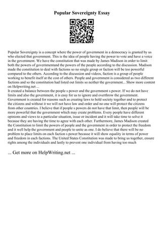 Popular Sovereignty Essay
Popular Sovereignty is a concept where the power of government in a democracy is granted by us
who elected that government. This is the idea of people having the power to vote and have a voice
in the government. We have the constitution that was made by James Madison in order to limit
both the powers of governmentand the powers of the people according to the discussion. Madison
made the constitution to deal with factions so no single group or faction will be too powerful
compared to the others. According to the discussion and videos, faction is a group of people
working to benefit itself at the cost of others. People and government is considered as two different
factions and so the constitution had listed out limits so neither the government... Show more content
on Helpwriting.net ...
It created a balance between the people s power and the government s power. If we do not have
limits and also the government, it is easy for us to ignore and overthrow the government.
Government is created for reasons such as creating laws to hold society together and to protect
the citizens and without it we will not have law and order and no one will protect the citizens
from other countries. I believe that if people s powers do not have that limit, then people will be
more powerful that the government which may create problems. Every people have different
opinions and views to a particular situation, issue or incident and it will take time to solve it
because they are having the time to agree with each other. Furthermore, James Madison created
the Constitution to limit the powers of people and the government in order to protect the freedom
and it well help the government and people to unite as one. I do believe that there will be no
problem to place limits on each faction s power because it will show equality in terms of power
and freedom in each factions. The United States Constitution was made to bring us together, ensure
rights among the individuals and lastly to prevent one individual from having too much
... Get more on HelpWriting.net ...
 