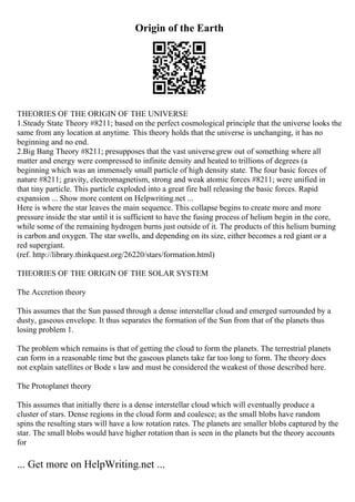 Origin of the Earth
THEORIES OF THE ORIGIN OF THE UNIVERSE
1.Steady State Theory #8211; based on the perfect cosmological principle that the universe looks the
same from any location at anytime. This theory holds that the universe is unchanging, it has no
beginning and no end.
2.Big Bang Theory #8211; presupposes that the vast universe grew out of something where all
matter and energy were compressed to infinite density and heated to trillions of degrees (a
beginning which was an immensely small particle of high density state. The four basic forces of
nature #8211; gravity, electromagnetism, strong and weak atomic forces #8211; were unified in
that tiny particle. This particle exploded into a great fire ball releasing the basic forces. Rapid
expansion ... Show more content on Helpwriting.net ...
Here is where the star leaves the main sequence. This collapse begins to create more and more
pressure inside the star until it is sufficient to have the fusing process of helium begin in the core,
while some of the remaining hydrogen burns just outside of it. The products of this helium burning
is carbon and oxygen. The star swells, and depending on its size, either becomes a red giant or a
red supergiant.
(ref. http://library.thinkquest.org/26220/stars/formation.html)
THEORIES OF THE ORIGIN OF THE SOLAR SYSTEM
The Accretion theory
This assumes that the Sun passed through a dense interstellar cloud and emerged surrounded by a
dusty, gaseous envelope. It thus separates the formation of the Sun from that of the planets thus
losing problem 1.
The problem which remains is that of getting the cloud to form the planets. The terrestrial planets
can form in a reasonable time but the gaseous planets take far too long to form. The theory does
not explain satellites or Bode s law and must be considered the weakest of those described here.
The Protoplanet theory
This assumes that initially there is a dense interstellar cloud which will eventually produce a
cluster of stars. Dense regions in the cloud form and coalesce; as the small blobs have random
spins the resulting stars will have a low rotation rates. The planets are smaller blobs captured by the
star. The small blobs would have higher rotation than is seen in the planets but the theory accounts
for
... Get more on HelpWriting.net ...
 