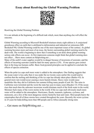 Essay about Resolving the Global Warming Problem
Resolving the Global Warming Problem
It is our attitude at the beginning of a difficult task which, more than anything else will effect the
outcome.
Global Warming according to Microsoft Bookshelf nineteen ninety eight edition is A conjectural
greenhouse effect on earth that is attributed to deforestation and industrial air emissions (MS
Bookshelf 98). Global Warming could be one of the most important issues of the century. As global
warming becomes more and more of an issue, the factors surrounding global warming need to be
dealt with. The world is beginning to show that if something is not done about global warming
serious side effects can occur. At first impression someone might think that global warming does
not effect ... Show more content on Helpwriting.net ...
Many of the earth?s water supplies would be in danger because of incursions of seawater, and the
effects of incurring seawater could be fatal for many species (129). . If one species goes extinct
then in the long run humans suffer. Basic food pyramid principles can be applied to conclude the
effects of species extinction.
When the polar ice caps melt more water is added to the atmosphere. One finding suggests that
the ocean water is less salty then it was under the ice twenty years earlier this would tend to
confirm that the melting and shrinking of the ice caps has already taken place (Barker 43). In
general more rain would occur causing a more humid climate. Heavy rains would cause
mudslides like they did in California last summer killing many people (Cook 58). The rains in
California were torrential and the worst the state has seen in many years (Hayden 13). If the ocean
rises that much then the saltwater incursions would eliminate much of the fresh water in the world.
Moisture fuels many of the worst storms in the world. If the ice caps melt obviously much more
water will be added to the atmosphere. Hurricanes, floods, tsunamis, typhoons, cyclones, and
monsoons, are a few of the most dangerous storms fueled by heat and water. Most people know the
catastrophes that all of these storms have created throughout the years. Recently the worst cyclone
in 25 years hit India killing more than 400 people and in Africa unusually strong rains
... Get more on HelpWriting.net ...
 