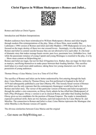 Christ Figures in William Shakespeare s Romeo and Juliet...
Romeo and Juliet as Christ Figures
Introduction and Modern Interpretations
Modern audiences have been reintroduced to William Shakespeare s Romeo and Juliet largely
through modern film reinterpretations of the play. Many of these films, most notably Baz
Luhrmann s 1996 version of Romeo and Juliet and John Madden s 1998 Shakespeare in Love, have
focused on the tragic destiny of these two star crossed lovers . Seemingly, it is the destiny of
Romeo and Juliet to commit suicide because they are not allowed to love each other. It s the kind
of dramatic story that makes teenage hearts swoon: pure love, passionate love, forbidden love. And
while the passionate romance of young Capulet and young Montague is essential to the play, it is by
... Show more content on Helpwriting.net ...
Romeo and Juliet are tragic, but not for their ill begotten love. Rather, they are tragic for their roles
as martyrs, sacrificing themselves to make peace between their feuding families. This sacrifice
motif plays to a much more adult audience, taking these two young characters out of the sole
possession of young audiences.
Thomas Otway s Caius Marius; Love in a Time of Civil War
The sacrifice of Romeo and Juliet can be better understood by first entering through the back
door. Caius Marius, written by Thomas Otway was first performed in England in the fall of
1679 and subsequently published a year later (Murray 49). This loosely based version of Romeo
and Juliet was the only exposure that the contemporary theatergoer would have had to the
Romeo and Juliet story. The viewer of this particular version of Romeo and Juliet recognized it
through the author s own concession, as Otway freely admits he has rifled him [Shakespeare] of
half a Play (Prologue). Otway s version is set in classical Rome, and rather than feuding families,
Otway gives us two candidates for the position of Roman Emperor. The reader is immediately
exposed to political strife; there are two factions, each led respectively by Caius Marius Sr. and
Metellus. The connection to Romeo and Juliet is clear; Caius Marius represents the Montague clan
while Metellus is the Roman version of Capulet.
The obvious similarities between Caius Marius and the original
... Get more on HelpWriting.net ...
 