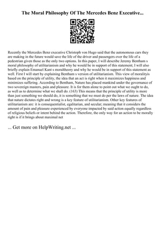 The Moral Philosophy Of The Mercedes Benz Executive...
Recently the Mercedes Benz executive Christoph von Hugo said that the autonomous cars they
are making in the future would save the life of the driver and passengers over the life of a
pedestrian given those as the only two options. In this paper, I will describe Jeremy Bentham s
moral philosophy of utilitarianism and why he would be in support of this statement; I will also
briefly explain Emanuel Kant s moraltheory and why he would be in support of this statement as
well. First I will start by explaining Bentham s version of utilitarianism. This view of moralityis
based on the principle of utility, the idea that an act is right when it maximizes happiness and
minimizes suffering. According to Bentham, Nature has placed mankind under the governance of
two sovereign masters, pain and pleasure. It is for them alone to point out what we ought to do,
as well as to determine what we shall do. (163) This means that the principle of utility is more
than just something we should do, it is something that we must do per the laws of nature. The idea
that nature dictates right and wrong is a key feature of utilitarianism. Other key features of
utilitarianism are: it is consequentialist, egalitarian, and secular; meaning that it considers the
amount of pain and pleasure experienced by everyone impacted by said action equally regardless
of religious beliefs or intent behind the action. Therefore, the only way for an action to be morally
right is if it brings about maximal net
... Get more on HelpWriting.net ...
 