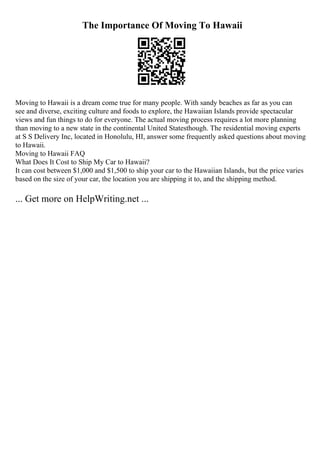 The Importance Of Moving To Hawaii
Moving to Hawaii is a dream come true for many people. With sandy beaches as far as you can
see and diverse, exciting culture and foods to explore, the Hawaiian Islands provide spectacular
views and fun things to do for everyone. The actual moving process requires a lot more planning
than moving to a new state in the continental United Statesthough. The residential moving experts
at S S Delivery Inc, located in Honolulu, HI, answer some frequently asked questions about moving
to Hawaii.
Moving to Hawaii FAQ
What Does It Cost to Ship My Car to Hawaii?
It can cost between $1,000 and $1,500 to ship your car to the Hawaiian Islands, but the price varies
based on the size of your car, the location you are shipping it to, and the shipping method.
... Get more on HelpWriting.net ...
 