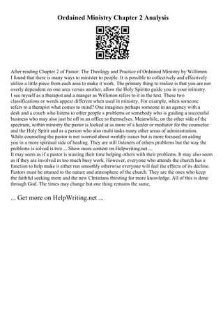 Ordained Ministry Chapter 2 Analysis
After reading Chapter 2 of Pastor: The Theology and Practice of Ordained Ministry by Willimon
I found that there is many ways to minister to people. It is possible to collectively and effectively
utilize a little piece from each area to make it work. The primary thing to realize is that you are not
overly dependent on one area versus another, allow the Holy Spiritto guide you in your ministry.
I see myself as a therapist and a manger as Willimon refers to it in the text. These two
classifications or words appear different when used in ministry. For example, when someone
refers to a therapist what comes to mind? One imagines perhaps someone in an agency with a
desk and a couch who listens to other people s problems or somebody who is guiding a successful
business who may also just be off in an office to themselves. Meanwhile, on the other side of the
spectrum, within ministry the pastor is looked at as more of a healer or mediator for the counselee
and the Holy Spirit and as a person who also multi tasks many other areas of administration.
While counseling the pastor is not worried about worldly issues but is more focused on aiding
you in a more spiritual side of healing. They are still listeners of others problems but the way the
problems is solved is two ... Show more content on Helpwriting.net ...
It may seem as if a pastor is wasting their time helping others with their problems. It may also seem
as if they are involved in too much busy work. However, everyone who attends the church has a
function to help make it either run smoothly otherwise everyone will feel the effects of its decline.
Pastors must be attuned to the nature and atmosphere of the church. They are the ones who keep
the faithful seeking more and the new Christians thirsting for more knowledge. All of this is done
through God. The times may change but one thing remains the same,
... Get more on HelpWriting.net ...
 