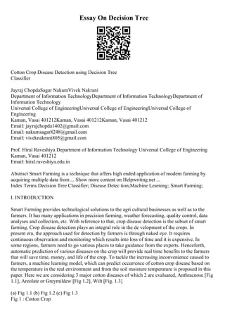 Essay On Decision Tree
Cotton Crop Disease Detection using Decision Tree
Classifier
Jayraj ChopdaSagar NakumVivek Nakrani
Department of Information TechnologyDepartment of Information TechnologyDepartment of
Information Technology
Universal College of EngineeringUniversal College of EngineeringUniversal College of
Engineering
Kaman, Vasai 401212Kaman, Vasai 401212Kaman, Vasai 401212
Email: jayrajchopda1402@gmail.com
Email: nakumsagar8248@gmail.com
Email: viveknakrani805@gmail.com
Prof. Hiral Raveshiya Department of Information Technology Universal College of Engineering
Kaman, Vasai 401212
Email: hiral.raveshiya.edu.in
Abstract Smart Farming is a technique that offers high ended application of modern farming by
acquiring multiple data from ... Show more content on Helpwriting.net ...
Index Terms Decision Tree Classifier; Disease Detec tion;Machine Learning; Smart Farming;
I. INTRODUCTION
Smart Farming provides technological solutions to the agri cultural businesses as well as to the
farmers. It has many applications in precision farming, weather forecasting, quality control, data
analyses and collection, etc. With reference to that, crop disease detection is the subset of smart
farming. Crop disease detection plays an integral role in the de velopment of the crops. In
present era, the approach used for detection by farmers is through naked eye. It requires
continuous observation and monitoring which results into loss of time and it is expensive. In
some regions, farmers need to go various places to take guidance from the experts. Henceforth,
automatic prediction of various diseases on the crop will provide real time benefits to the farmers
that will save time, money, and life of the crop. To tackle the increasing inconvenience caused to
farmers, a machine learning model, which can predict occurrence of cotton crop disease based on
the temperature in the real environment and from the soil moisture temperature is proposed in this
paper. Here we are considering 3 major cotton diseases of which 2 are evaluated, Anthracnose [Fig
1.1], Areolate or Greymildew [Fig 1.2], Wilt [Fig. 1.3]
(a) Fig 1.1 (b) Fig 1.2 (c) Fig 1.3
Fig 1 : Cotton Crop
 