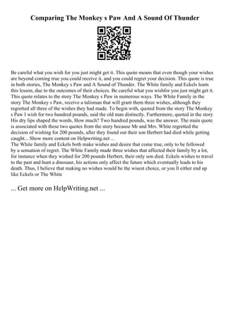 Comparing The Monkey s Paw And A Sound Of Thunder
Be careful what you wish for you just might get it. This quote means that even though your wishes
are beyond coming true you could receive it, and you could regret your decision. This quote is true
in both stories, The Monkey s Paw and A Sound of Thunder. The White family and Eckels learn
this lesson, due to the outcomes of their choices. Be careful what you wishfor you just might get it.
This quote relates to the story The Monkey s Paw in numerous ways. The White Family in the
story The Monkey s Paw, receive a talisman that will grant them three wishes, although they
regretted all three of the wishes they had made. To begin with, quoted from the story The Monkey
s Paw I wish for two hundred pounds, said the old man distinctly. Furthermore, quoted in the story
His dry lips shaped the words, How much? Two hundred pounds, was the answer. The main quote
is associated with these two quotes from the story because Mr and Mrs. White regretted the
decision of wishing for 200 pounds, after they found out their son Herbert had died while getting
caught... Show more content on Helpwriting.net ...
The White family and Eckels both make wishes and desire that come true, only to be followed
by a sensation of regret. The White Family made three wishes that affected their family by a lot,
for instance when they wished for 200 pounds Herbert, their only son died. Eckels wishes to travel
to the past and hunt a dinosaur, his actions only affect the future which eventually leads to his
death. Thus, I believe that making no wishes would be the wisest choice, or you ll either end up
like Eckels or The White
... Get more on HelpWriting.net ...
 