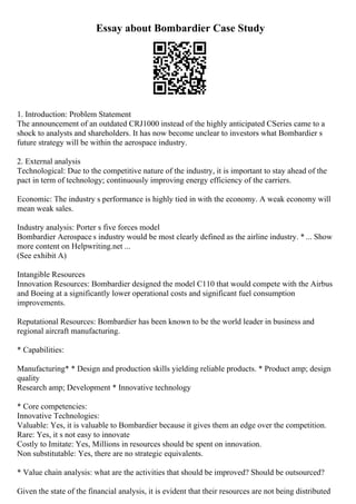 Essay about Bombardier Case Study
1. Introduction: Problem Statement
The announcement of an outdated CRJ1000 instead of the highly anticipated CSeries came to a
shock to analysts and shareholders. It has now become unclear to investors what Bombardier s
future strategy will be within the aerospace industry.
2. External analysis
Technological: Due to the competitive nature of the industry, it is important to stay ahead of the
pact in term of technology; continuously improving energy efficiency of the carriers.
Economic: The industry s performance is highly tied in with the economy. A weak economy will
mean weak sales.
Industry analysis: Porter s five forces model
Bombardier Aerospace s industry would be most clearly defined as the airline industry. * ... Show
more content on Helpwriting.net ...
(See exhibit A)
Intangible Resources
Innovation Resources: Bombardier designed the model C110 that would compete with the Airbus
and Boeing at a significantly lower operational costs and significant fuel consumption
improvements.
Reputational Resources: Bombardier has been known to be the world leader in business and
regional aircraft manufacturing.
* Capabilities:
Manufacturing* * Design and production skills yielding reliable products. * Product amp; design
quality
Research amp; Development * Innovative technology
* Core competencies:
Innovative Technologies:
Valuable: Yes, it is valuable to Bombardier because it gives them an edge over the competition.
Rare: Yes, it s not easy to innovate
Costly to Imitate: Yes, Millions in resources should be spent on innovation.
Non substitutable: Yes, there are no strategic equivalents.
* Value chain analysis: what are the activities that should be improved? Should be outsourced?
Given the state of the financial analysis, it is evident that their resources are not being distributed
 