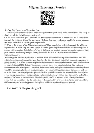 Milgram Experiment Reaction
Are We Any Better Now? Reaction Paper
1. How did you score on the class obedience quiz? Does your score make you more or less likely to
shock people in the Milgram experiment?
On the class obedience quiz I scored a 28. This score is some what in the middle but it leans more
towards the resistant side of the spectrum. I believe this score makes me less likely to shock people
if I was a candidate of the Milgram experiment.
2. What is the lesson of the Milgram experiment? Have people learned the lesson of the Milgram
experiment? Why or why not? The lesson of the Milgram experiment is to reveal to society that a
person will go against their belief of what is right and put another man or women through physical
pain and life threatening danger, simply because a male in a ... Show more content on
Helpwriting.net ...
According to Rothwell, Resistance is a covert form of communicating noncompliance, and it is
often duplicitous and manipulative...when faced with a dominant individual (supervisor, parent, or
group leader), it is often safer to employ indirect means of noncompliance than direct confrontation
or open defiance (326). In the Milgram experiment, there was an authoritative figure giving
commands to the participants. Therefore, in order to resist, using indirect means of noncompliance
would be a more useful tactic. In addition, there are many different resistance techniques and out
of all of them I believe purposeful procrastination would have been the most suitable. Participants
could have procrastinated shocking their victims indefinitely, which would be a useful and subtle
means of defiance. Another reason this could prove useful is because some of the participants
could feel too intimidated by the authoritative figure. Lastly, everyone is different and we all have
different ways of balancing power. I simply would have used defiance and walked
... Get more on HelpWriting.net ...
 