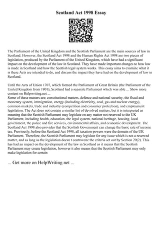 Scotland Act 1998 Essay
The Parliament of the United Kingdom and the Scottish Parliament are the main sources of law in
Scotland. However, the Scotland Act 1998 and the Human Rights Act 1998 are two pieces of
legislation, produced by the Parliament of the United Kingdom, which have had a significant
impact on the development of the law in Scotland. They have made important changes to how law
is made in Scotland and how the Scottish legal system works. This essay aims to examine what it
is these Acts are intended to do, and discuss the impact they have had on the development of law in
Scotland.
Until the Acts of Union 1707, which formed the Parliament of Great Britain (the Parliament of the
United Kingdom from 1801), Scotland had a separate Parliament which was able ... Show more
content on Helpwriting.net ...
Some of these matters are; constitutional matters, defence and national security, the fiscal and
monetary system, immigration, energy (including electricity, coal, gas and nuclear energy),
common markets, trade and industry (competition and consumer protection), and employment
legislation. The Act does not contain a similar list of devolved matters, but it is interpreted as
meaning that the Scottish Parliament may legislate on any matter not reserved to the UK
Parliament, including health, education, the legal system, national heritage, housing, local
government, the police and fire services, environmental affairs, and economic development. The
Scotland Act 1998 also provides that the Scottish Government can change the basic rate of income
tax. Previously, before the Scotland Act 1998, all taxation powers were the domain of the UK
Parliament. Therefore, the Scottish Parliament may legislate for any issue which is not a reserved
matter, and as long as the legislation doesn t contravene the criteria set out by Section 29(2). This
has had an impact on the development of the law in Scotland as it means that the Scottish
Parliament may create legislation, however it also means that the Scottish Parliament may only
make legislation for certain
... Get more on HelpWriting.net ...
 