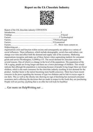 Report on the Uk Chocolate Industry
Report of the UK chocolate industry CONTENTS
Introduction.......................................................................................3
Findings.............................................................................................4 Social
Factors............................................................................................5 Technological
Factors................................................................................7 Political/Legal
Factors................................................................................9 Economical
Factors...................................................................................11... Show more content on
Helpwriting.net ...
organisations exist and function within society and consequently are subject to a variety of
social influences. These influences, which include demography, social class and culture, can
change over time and affect both the demand and supply side of the economy. Marketing
organisations recognise and make use of these factors when segmenting markets for consumer
goods and service Worthington, I (2009) p.135. The social demand for chocolate varies for
several reasons. One of which is a change in the level of the population. The population of the
UK is aging, people are living longer and there are a lower percentage of children. This would
indicate that although the population is increasing because of people living longer there are fewer
children, which is the main consumer for the chocolate industry resulting in less demand for the
product. Another factor is the nation becoming more health conscious. There have been recent
concerns in the press regarding the increase of type two diabetes and its link to excess sugar in
our diets. This as well as the obesity rate showing no sign of declining has increased consumer
awareness and is affecting the decisions that are made in respect to the foods they are purchasing.
People will not just buy anything that is on offer but will look for healthier
... Get more on HelpWriting.net ...
 