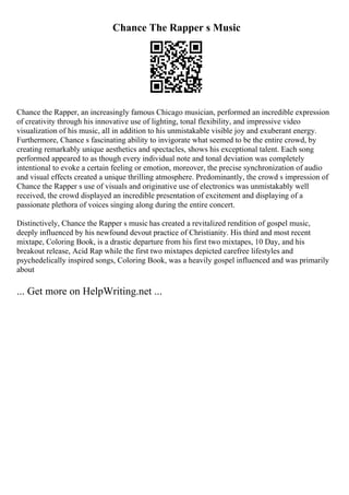Chance The Rapper s Music
Chance the Rapper, an increasingly famous Chicago musician, performed an incredible expression
of creativity through his innovative use of lighting, tonal flexibility, and impressive video
visualization of his music, all in addition to his unmistakable visible joy and exuberant energy.
Furthermore, Chance s fascinating ability to invigorate what seemed to be the entire crowd, by
creating remarkably unique aesthetics and spectacles, shows his exceptional talent. Each song
performed appeared to as though every individual note and tonal deviation was completely
intentional to evoke a certain feeling or emotion, moreover, the precise synchronization of audio
and visual effects created a unique thrilling atmosphere. Predominantly, the crowd s impression of
Chance the Rapper s use of visuals and originative use of electronics was unmistakably well
received, the crowd displayed an incredible presentation of excitement and displaying of a
passionate plethora of voices singing along during the entire concert.
Distinctively, Chance the Rapper s music has created a revitalized rendition of gospel music,
deeply influenced by his newfound devout practice of Christianity. His third and most recent
mixtape, Coloring Book, is a drastic departure from his first two mixtapes, 10 Day, and his
breakout release, Acid Rap while the first two mixtapes depicted carefree lifestyles and
psychedelically inspired songs, Coloring Book, was a heavily gospel influenced and was primarily
about
... Get more on HelpWriting.net ...
 