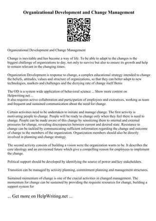 Organizational Development and Change Management
Organizational Development and Change Management
Change is inevitable and has become a way of life. To be able to adapt to the changes is the
biggest challenge of organizations to day, not only to survive but also to ensure its growth and help
to remain relevant in the changing times.
Organization Development is response to change, a complex educational strategy intended to change
the beliefs, attitudes, values and structure of organizations, so that they can better adapt to new
technologies, markets and challenges and the dizzying rate of change itself Benis
The OD is a system wide application of behavioral science ... Show more content on
Helpwriting.net ...
It also requires active collaboration and participation of employees and executives, working as team
and frequent and sustained communication about the need for change.
Certain activities need to be undertaken to initiate and manage change. The first activity is
motivating people to change. People will be ready to change only when they feel there is need to
change. People can be made aware of this change by sensitizing them to internal and external
pressures for change, revealing discrepancies between current and desired state. Resistance to
change can be tackled by communicating sufficient information regarding the change and outcome
of change to the members of the organization. Organization members should also be directly
involved in planning and change strategy.
The second activity consists of building a vision were the organization wants to be. It describes the
core ideology and an envisioned future which give a compelling reason for employees to implement
the change.
Political support should be developed by identifying the source of power and key stakeholders.
Transition can be managed by activity planning, commitment planning and management structures.
Sustained momentum of change is one of the crucial activities in changed management. The
momentum for change can be sustained by providing the requisite resources for change, building a
support system for
... Get more on HelpWriting.net ...
 