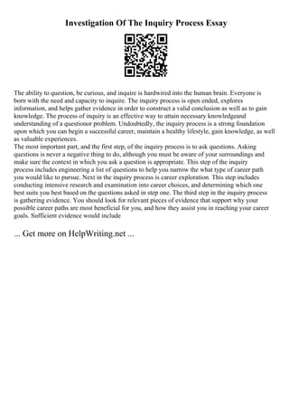 Investigation Of The Inquiry Process Essay
The ability to question, be curious, and inquire is hardwired into the human brain. Everyone is
born with the need and capacity to inquire. The inquiry process is open ended, explores
information, and helps gather evidence in order to construct a valid conclusion as well as to gain
knowledge. The process of inquiry is an effective way to attain necessary knowledgeand
understanding of a questionor problem. Undoubtedly, the inquiry process is a strong foundation
upon which you can begin a successful career, maintain a healthy lifestyle, gain knowledge, as well
as valuable experiences.
The most important part, and the first step, of the inquiry process is to ask questions. Asking
questions is never a negative thing to do, although you must be aware of your surroundings and
make sure the context in which you ask a question is appropriate. This step of the inquiry
process includes engineering a list of questions to help you narrow the what type of career path
you would like to pursue. Next in the inquiry process is career exploration. This step includes
conducting intensive research and examination into career choices, and determining which one
best suits you best based on the questions asked in step one. The third step in the inquiry process
is gathering evidence. You should look for relevant pieces of evidence that support why your
possible career paths are most beneficial for you, and how they assist you in reaching your career
goals. Sufficient evidence would include
... Get more on HelpWriting.net ...
 