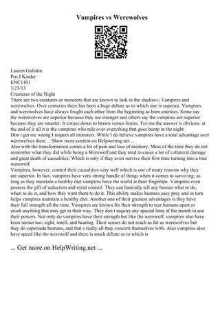 Vampires vs Werewolves
Lauren Gallatin
Pro.J.Kinder
ENC1101
3/23/13
Creatures of the Night
There are two creatures or monsters that are known to lurk in the shadows; Vampires and
werewolves. Over centuries there has been a huge debate as to which one is superior. Vampires
and werewolves have always fought each other from the beginning as born enemies. Some say
the werewolves are superior because they are stronger and others say the vampires are superior
because they are smarter. It comes down to brawn versus brains. For me the answer is obvious; at
the end of it all it is the vampires who rule over everything that goes bump in the night.
Don t get me wrong I respect all monsters. While I do believe vampires have a total advantage over
werewolves there ... Show more content on Helpwriting.net ...
Also with the transformation comes a lot of pain and loss of memory. Most of the time they do not
remember what they did while being a Werewolf and they tend to cause a lot of collateral damage
and great death of causalities; Which is only if they even survive their first time turning into a true
werewolf.
Vampires, however, control their causalities very well which is one of many reasons why they
are superior. In fact, vampires have very strong handle of things when it comes to surviving; as
long as they maintain a healthy diet vampires have the world at their fingertips. Vampires even
possess the gift of seduction and mind control. They can basically tell any human what to do,
when to do it, and how they want them to do it. This ability makes humans easy prey and in turn
helps vampires maintain a healthy diet. Another one of their greatest advantages is they have
their full strength all the time. Vampires are known for their strength to tear humans apart or
crush anything that may get in their way. They don t require any special time of the month to use
their powers. Not only do vampires have their strength but like the werewolf, vampires also have
keen senses too; sight, smell, and hearing. Their senses do not reach as far as werewolves but
they do supersede humans, and that s really all they concern themselves with. Also vampires also
have speed like the werewolf and there is much debate as to which is
... Get more on HelpWriting.net ...
 