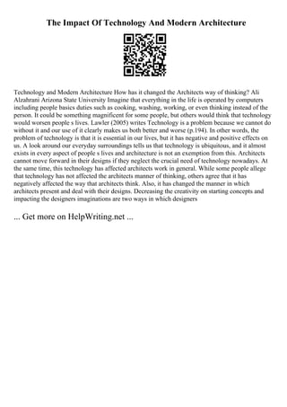 The Impact Of Technology And Modern Architecture
Technology and Modern Architecture How has it changed the Architects way of thinking? Ali
Alzahrani Arizona State University Imagine that everything in the life is operated by computers
including people basics duties such as cooking, washing, working, or even thinking instead of the
person. It could be something magnificent for some people, but others would think that technology
would worsen people s lives. Lawler (2005) writes Technology is a problem because we cannot do
without it and our use of it clearly makes us both better and worse (p.194). In other words, the
problem of technology is that it is essential in our lives, but it has negative and positive effects on
us. A look around our everyday surroundings tells us that technology is ubiquitous, and it almost
exists in every aspect of people s lives and architecture is not an exemption from this. Architects
cannot move forward in their designs if they neglect the crucial need of technology nowadays. At
the same time, this technology has affected architects work in general. While some people allege
that technology has not affected the architects manner of thinking, others agree that it has
negatively affected the way that architects think. Also, it has changed the manner in which
architects present and deal with their designs. Decreasing the creativity on starting concepts and
impacting the designers imaginations are two ways in which designers
... Get more on HelpWriting.net ...
 