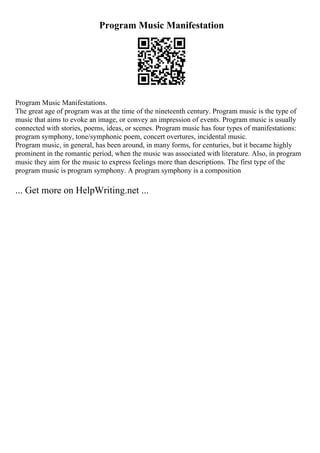 Program Music Manifestation
Program Music Manifestations.
The great age of program was at the time of the nineteenth century. Program music is the type of
music that aims to evoke an image, or convey an impression of events. Program music is usually
connected with stories, poems, ideas, or scenes. Program music has four types of manifestations:
program symphony, tone/symphonic poem, concert overtures, incidental music.
Program music, in general, has been around, in many forms, for centuries, but it became highly
prominent in the romantic period, when the music was associated with literature. Also, in program
music they aim for the music to express feelings more than descriptions. The first type of the
program music is program symphony. A program symphony is a composition
... Get more on HelpWriting.net ...
 