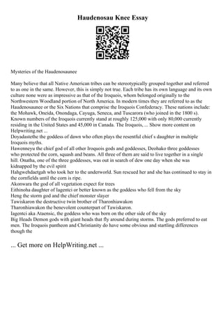 Haudenosau Knee Essay
Mysteries of the Haudenosaunee
Many believe that all Native American tribes can be stereotypically grouped together and referred
to as one in the same. However, this is simply not true. Each tribe has its own language and its own
culture none were as impressive as that of the Iroquois, whom belonged originally to the
Northwestern Woodland portion of North America. In modern times they are referred to as the
Haudenosaunee or the Six Nations that comprise the Iroquois Confederacy. These nations include:
the Mohawk, Oneida, Onondaga, Cayuga, Seneca, and Tuscarora (who joined in the 1800 s).
Known numbers of the Iroquois currently stand at roughly 125,000 with only 80,000 currently
residing in the United States and 45,000 in Canada. The Iroquois, ... Show more content on
Helpwriting.net ...
Doyadastethe the goddess of dawn who often plays the resentful chief s daughter in multiple
Iroquois myths.
Hawenneyu the chief god of all other Iroquois gods and goddesses, Deohako three goddesses
who protected the corn, squash and beans. All three of them are said to live together in a single
hill. Onatha, one of the three goddesses, was out in search of dew one day when she was
kidnapped by the evil spirit
Hahgwehdaetgah who took her to the underworld. Sun rescued her and she has continued to stay in
the cornfields until the corn is ripe.
Akonwara the god of all vegetation expect for trees
Eithinoha daughter of Iagentci or better known as the goddess who fell from the sky
Heng the storm god and the chief monster slayer
Tawiskaron the destructive twin brother of Tharonhiawakon
Tharonhiawakon the benevolent counterpart of Tawiskaron.
Iagentci aka Ataensic, the goddess who was born on the other side of the sky
Big Heads Demon gods with giant heads that fly around during storms. The gods preferred to eat
men. The Iroquois pantheon and Christianity do have some obvious and startling differences
though the
... Get more on HelpWriting.net ...
 