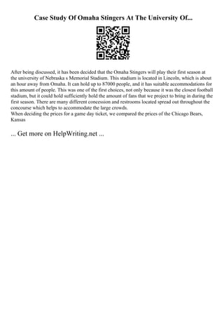 Case Study Of Omaha Stingers At The University Of...
After being discussed, it has been decided that the Omaha Stingers will play their first season at
the university of Nebraska s Memorial Stadium. This stadium is located in Lincoln, which is about
an hour away from Omaha. It can hold up to 87000 people, and it has suitable accommodations for
this amount of people. This was one of the first choices, not only because it was the closest football
stadium, but it could hold sufficiently hold the amount of fans that we project to bring in during the
first season. There are many different concession and restrooms located spread out throughout the
concourse which helps to accommodate the large crowds.
When deciding the prices for a game day ticket, we compared the prices of the Chicago Bears,
Kansas
... Get more on HelpWriting.net ...
 