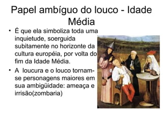 Papel ambíguo do louco - Idade 
Média 
• É que ela simboliza toda uma 
inquietude, soerguida 
subitamente no horizonte da 
cultura européia, por volta do 
fim da Idade Média. 
• A loucura e o louco tornam-se 
personagens maiores em 
sua ambigüidade: ameaça e 
irrisão(zombaria) 
 